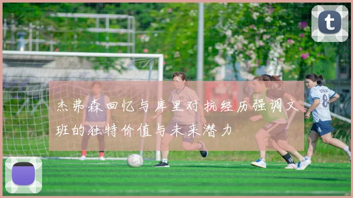 杰弗森回忆与库里对抗经历强调文班的独特价值与未来潜力