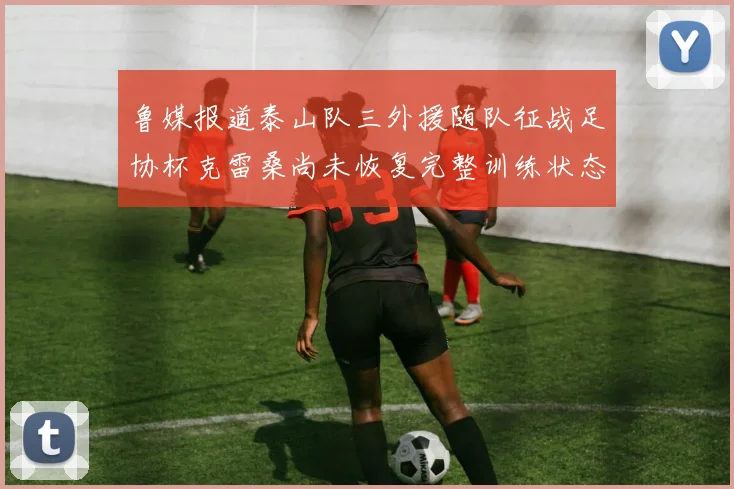 鲁媒报道泰山队三外援随队征战足协杯克雷桑尚未恢复完整训练状态