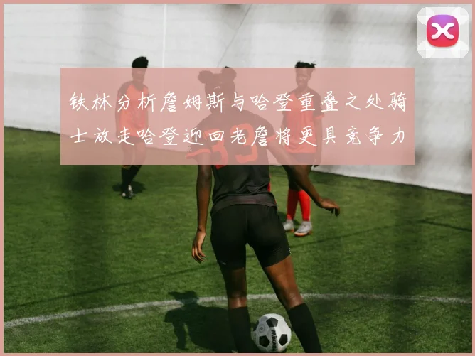 铁林分析詹姆斯与哈登重叠之处骑士放走哈登迎回老詹将更具竞争力