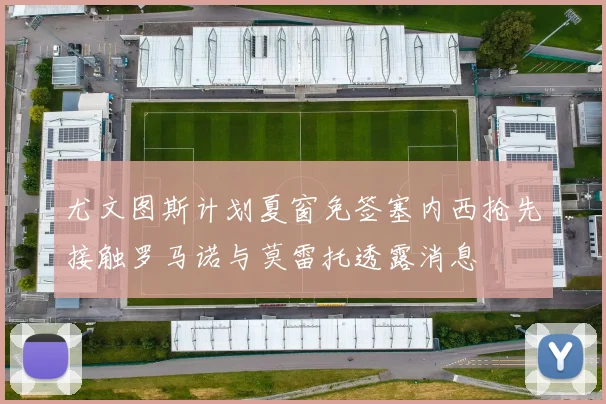 尤文图斯计划夏窗免签塞内西抢先接触罗马诺与莫雷托透露消息