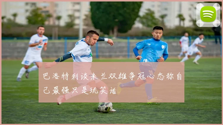 巴洛特利谈米兰双雄争冠心态称自己最强只是玩笑话