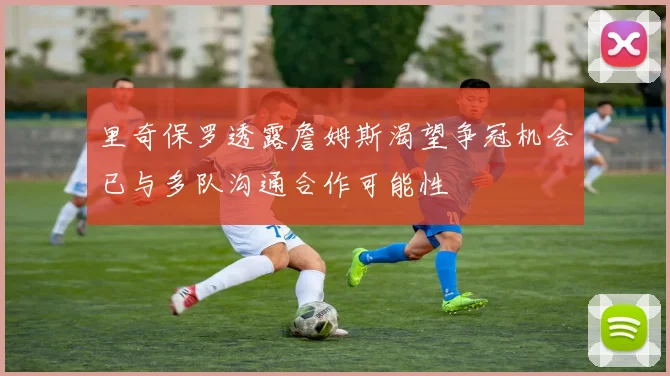 里奇保罗透露詹姆斯渴望争冠机会已与多队沟通合作可能性