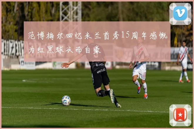 范博梅尔回忆米兰首秀15周年感慨为红黑球衣而自豪