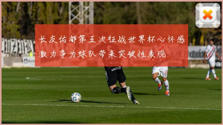 长友佑都第五次征战世界杯心怀感激力争为球队带来突破性表现