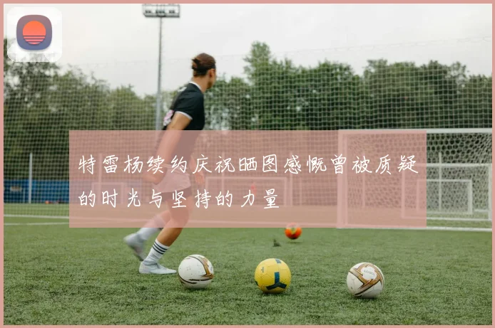 特雷杨续约庆祝晒图感慨曾被质疑的时光与坚持的力量