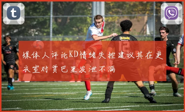媒体人评论KD情绪失控建议其在更衣室对贾巴里发泄不满