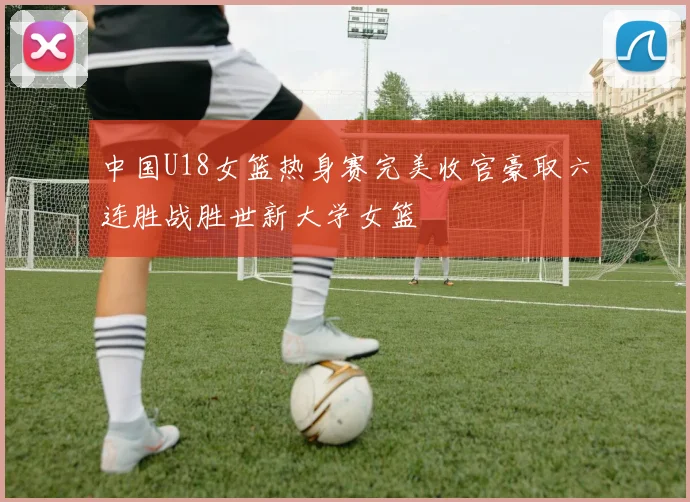 中国U18女篮热身赛完美收官豪取六连胜战胜世新大学女篮