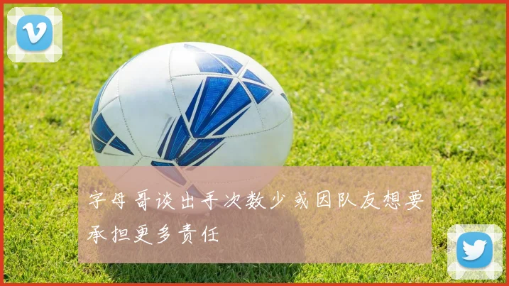 字母哥谈出手次数少或因队友想要承担更多责任
