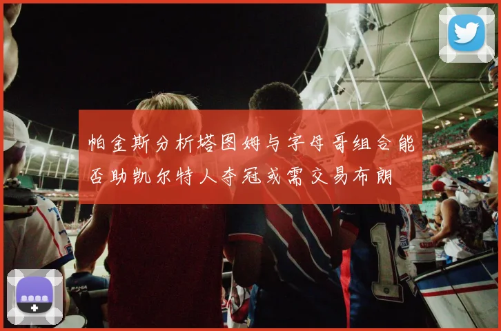 帕金斯分析塔图姆与字母哥组合能否助凯尔特人夺冠或需交易布朗