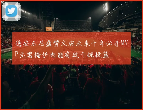 德安东尼盛赞文班未来十年必夺MVP无需掩护也能有效干扰投篮