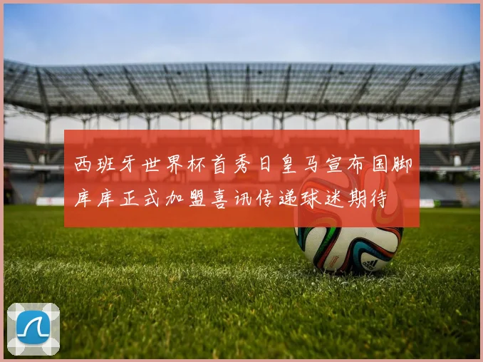 西班牙世界杯首秀日皇马宣布国脚库库正式加盟喜讯传递球迷期待